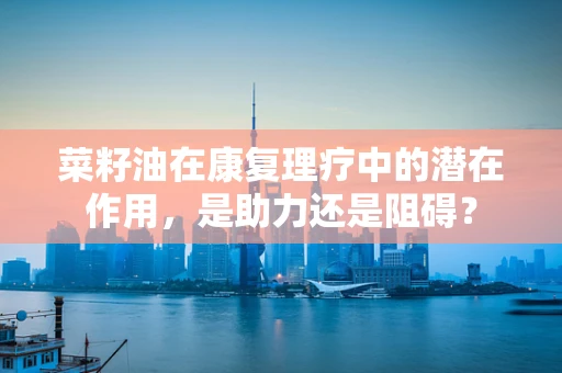 菜籽油在康复理疗中的潜在作用，是助力还是阻碍？