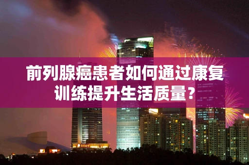前列腺癌患者如何通过康复训练提升生活质量？