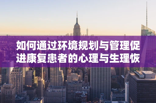 如何通过环境规划与管理促进康复患者的心理与生理恢复？