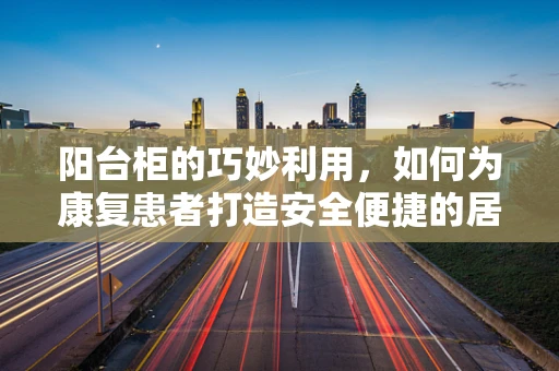 阳台柜的巧妙利用，如何为康复患者打造安全便捷的居家环境？