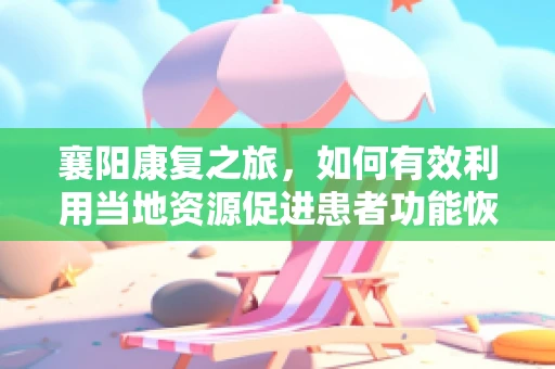 襄阳康复之旅，如何有效利用当地资源促进患者功能恢复？