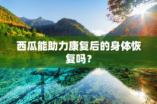 西瓜能助力康复后的身体恢复吗？