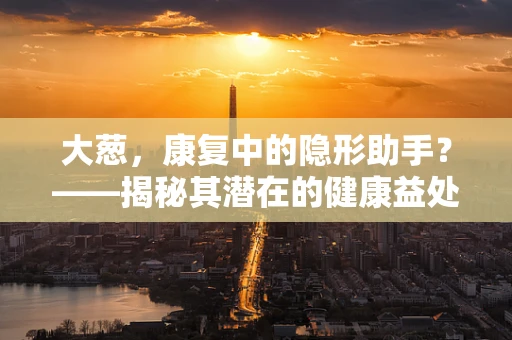 大葱，康复中的隐形助手？——揭秘其潜在的健康益处