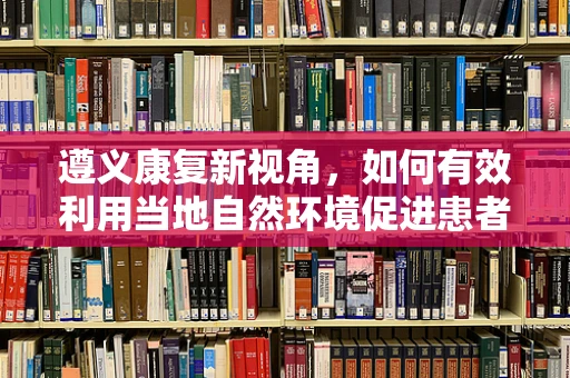 遵义康复新视角，如何有效利用当地自然环境促进患者身心康复？