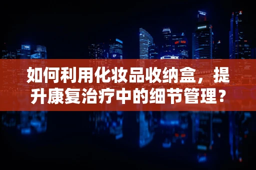 如何利用化妆品收纳盒，提升康复治疗中的细节管理？