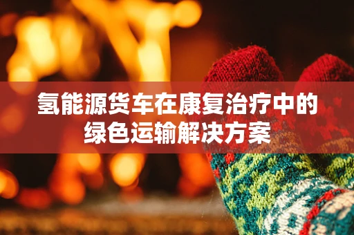 氢能源货车在康复治疗中的绿色运输解决方案