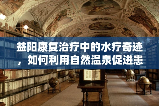 益阳康复治疗中的水疗奇迹，如何利用自然温泉促进患者康复？