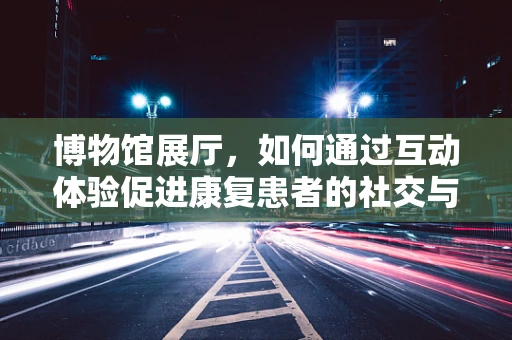 博物馆展厅，如何通过互动体验促进康复患者的社交与认知恢复？