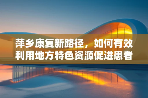 萍乡康复新路径，如何有效利用地方特色资源促进患者功能恢复？