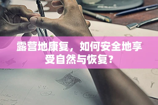 露营地康复，如何安全地享受自然与恢复？