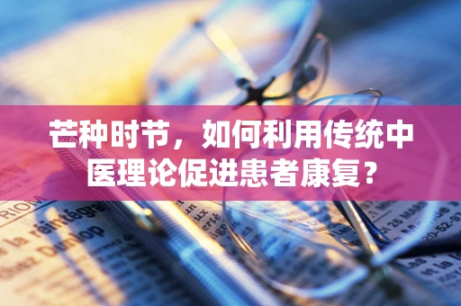 芒种时节，如何利用传统中医理论促进患者康复？