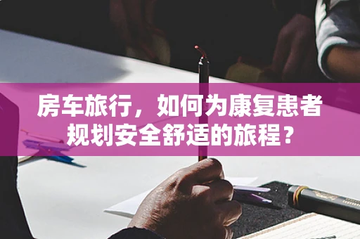 房车旅行，如何为康复患者规划安全舒适的旅程？