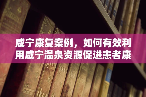 咸宁康复案例，如何有效利用咸宁温泉资源促进患者康复？