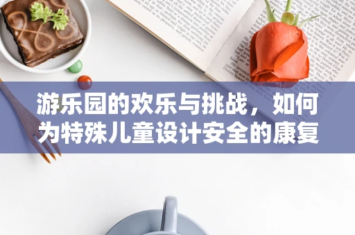 游乐园的欢乐与挑战，如何为特殊儿童设计安全的康复游乐体验？