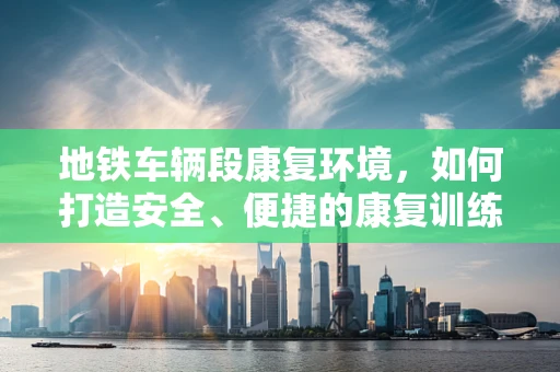 地铁车辆段康复环境，如何打造安全、便捷的康复训练空间？