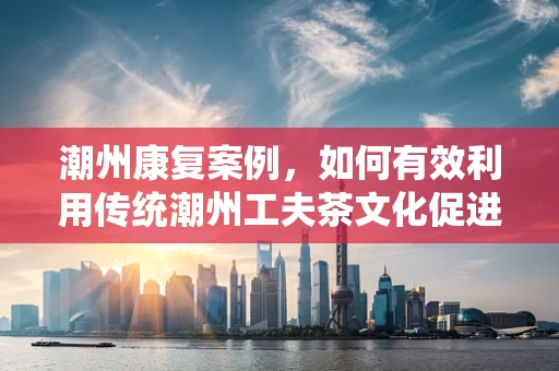 潮州康复案例，如何有效利用传统潮州工夫茶文化促进中风患者康复？