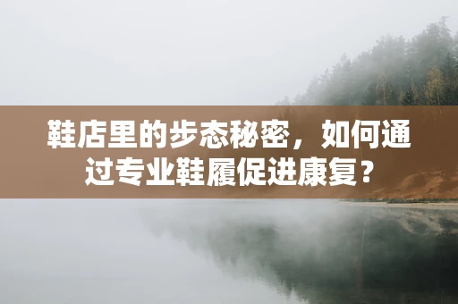 鞋店里的步态秘密，如何通过专业鞋履促进康复？