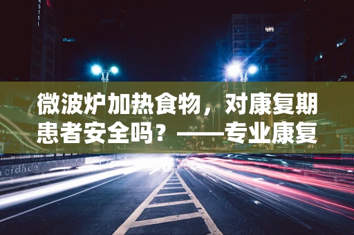 微波炉加热食物，对康复期患者安全吗？——专业康复师视角解析