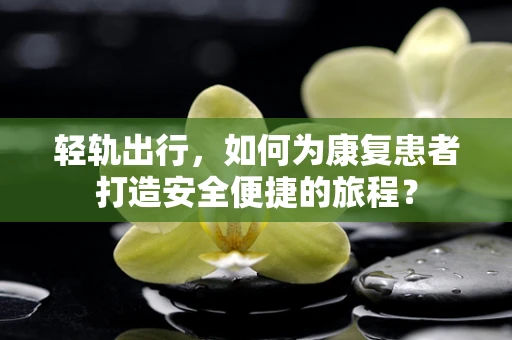 轻轨出行，如何为康复患者打造安全便捷的旅程？