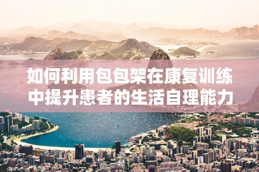 如何利用包包架在康复训练中提升患者的生活自理能力？