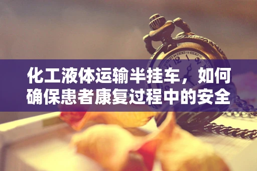 化工液体运输半挂车，如何确保患者康复过程中的安全与健康？