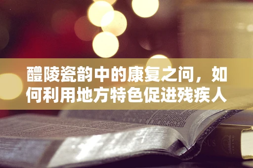 醴陵瓷韵中的康复之问，如何利用地方特色促进残疾人艺术康复？