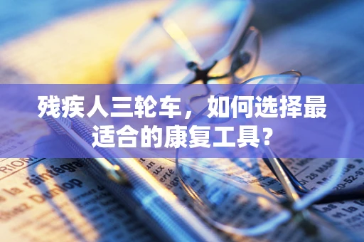 残疾人三轮车，如何选择最适合的康复工具？