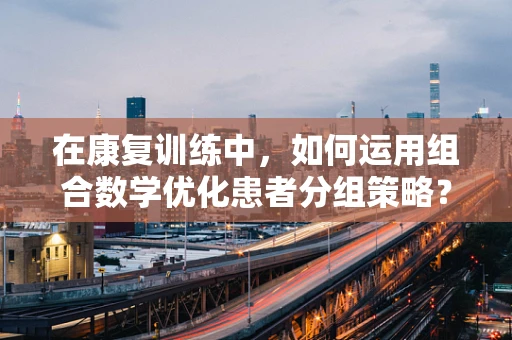 在康复训练中，如何运用组合数学优化患者分组策略？