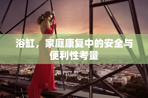 浴缸，家庭康复中的安全与便利性考量