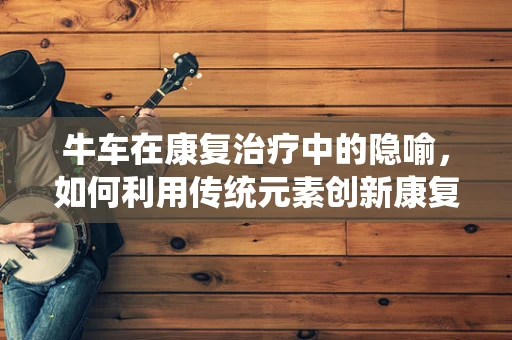 牛车在康复治疗中的隐喻，如何利用传统元素创新康复方案？