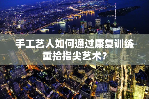 手工艺人如何通过康复训练重拾指尖艺术？
