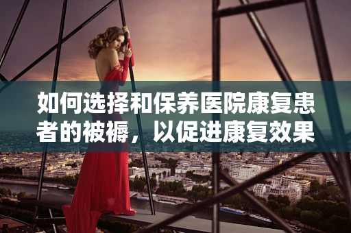 如何选择和保养医院康复患者的被褥，以促进康复效果？