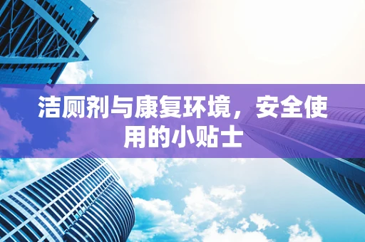 洁厕剂与康复环境，安全使用的小贴士