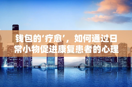 钱包的‘疗愈’，如何通过日常小物促进康复患者的心理与情感健康？
