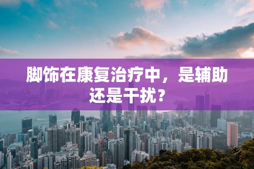 脚饰在康复治疗中，是辅助还是干扰？