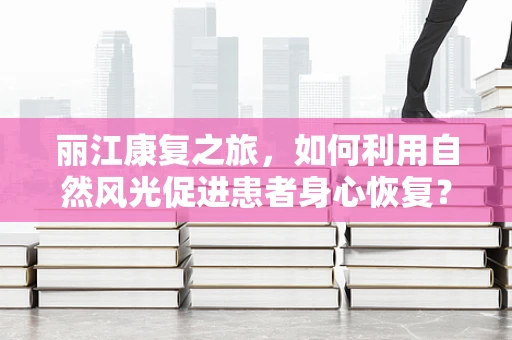 丽江康复之旅，如何利用自然风光促进患者身心恢复？