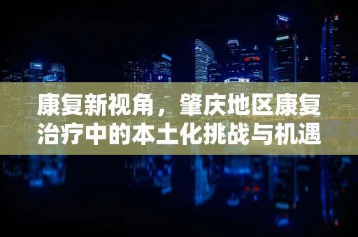 康复新视角，肇庆地区康复治疗中的本土化挑战与机遇