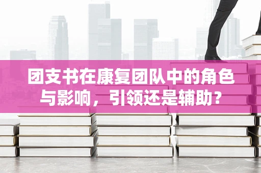 团支书在康复团队中的角色与影响，引领还是辅助？