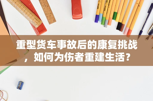 重型货车事故后的康复挑战，如何为伤者重建生活？