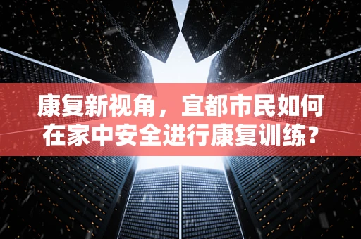 康复新视角，宜都市民如何在家中安全进行康复训练？