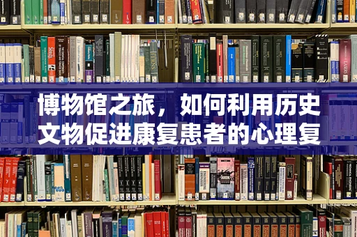 博物馆之旅，如何利用历史文物促进康复患者的心理复健？