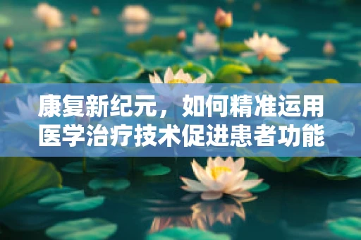康复新纪元，如何精准运用医学治疗技术促进患者功能恢复？