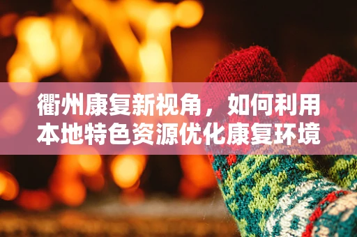 衢州康复新视角，如何利用本地特色资源优化康复环境？