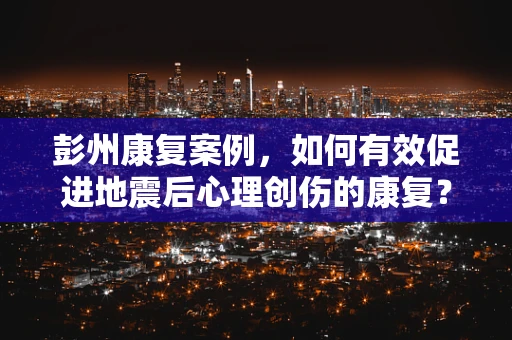 彭州康复案例，如何有效促进地震后心理创伤的康复？