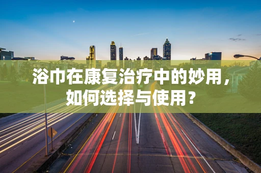 浴巾在康复治疗中的妙用，如何选择与使用？