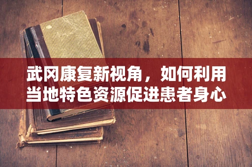 武冈康复新视角，如何利用当地特色资源促进患者身心康复？