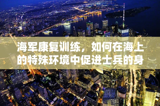 海军康复训练，如何在海上的特殊环境中促进士兵的身心恢复？