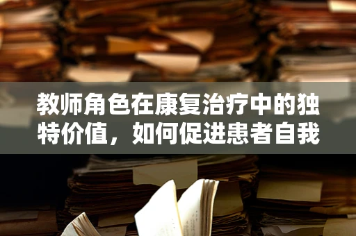 教师角色在康复治疗中的独特价值，如何促进患者自我管理能力？