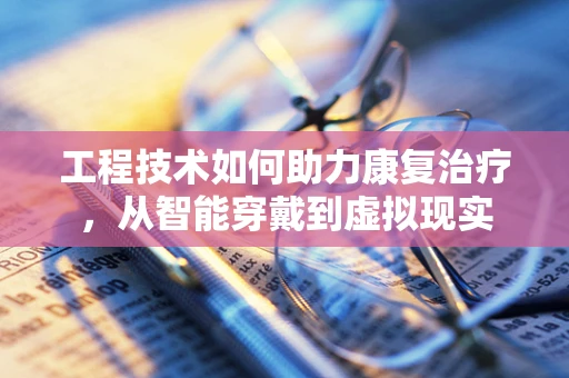 工程技术如何助力康复治疗，从智能穿戴到虚拟现实