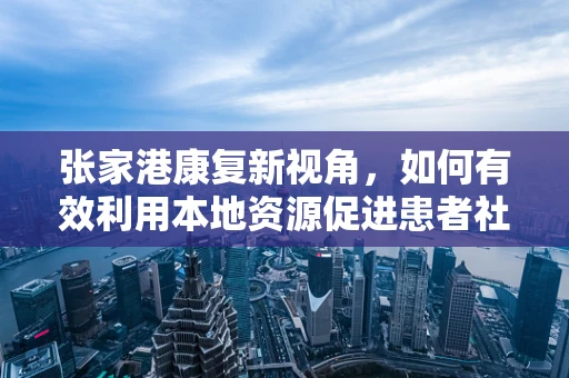 张家港康复新视角，如何有效利用本地资源促进患者社区康复？